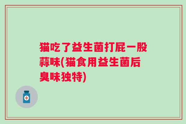 猫吃了益生菌打屁一股蒜味(猫食用益生菌后臭味独特)