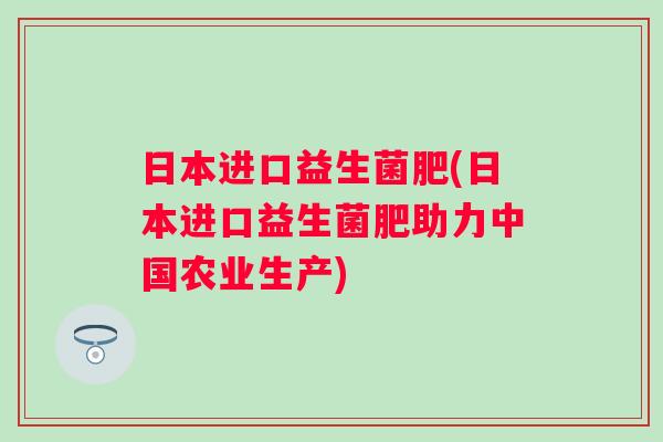 日本进口益生菌肥(日本进口益生菌肥助力中国农业生产)