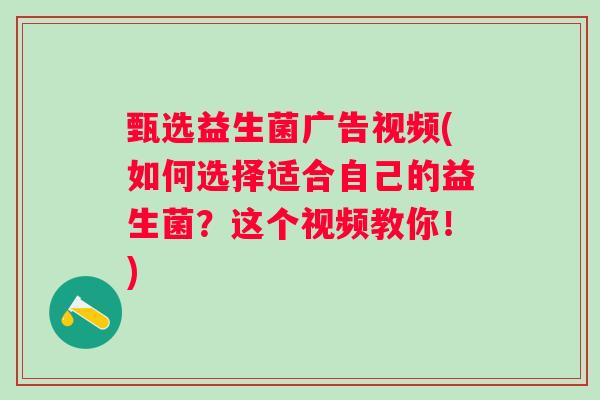 甄选益生菌广告视频(如何选择适合自己的益生菌?这个视频教你!) 甄选益生菌广告视频(如何选择适合自己的益生菌?这个视频教你!)