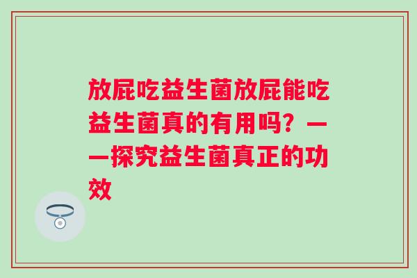 放屁吃益生菌放屁能吃益生菌真的有用吗?——探究益生菌真正的功效 放屁吃益生菌放屁能吃益生菌真的有用吗?——探究益生菌真正的功效