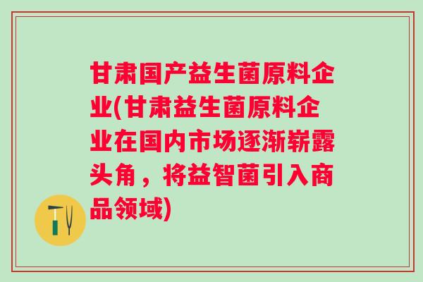 甘肃国产益生菌原料企业(甘肃益生菌原料企业在国内市场逐渐崭露头角,将益智菌引入商品领域) 甘肃国产益生菌原料企业(甘肃益生菌原料企业在国内市场逐渐崭露头角,将益智菌引入商品领域)