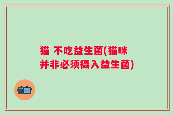 猫 不吃益生菌(猫咪并非必须摄入益生菌)