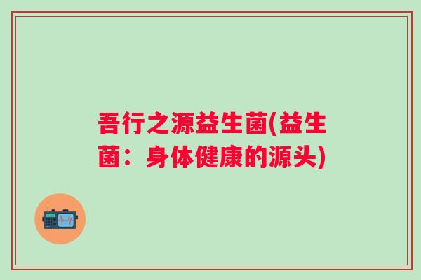 吾行之源益生菌(益生菌：身体健康的源头)