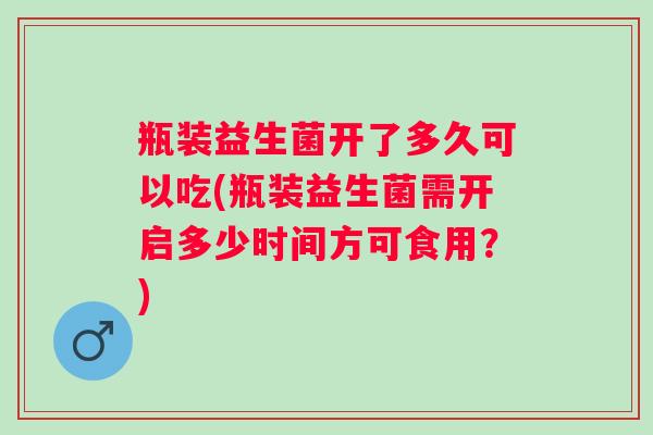 瓶装益生菌开了多久可以吃(瓶装益生菌需开启多少时间方可食用？)