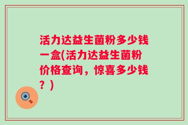 活力达益生菌粉多少钱一盒(活力达益生菌粉价格查询，惊喜多少钱？)