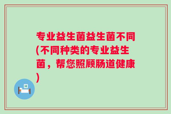 专业益生菌益生菌不同(不同种类的专业益生菌，帮您照顾肠道健康)