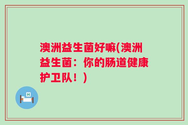 澳洲益生菌好嘛(澳洲益生菌：你的肠道健康护卫队！)