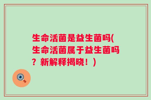 生命活菌是益生菌吗(生命活菌属于益生菌吗？新解释揭晓！)
