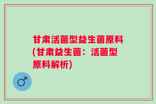 甘肃活菌型益生菌原料(甘肃益生菌：活菌型原料解析)