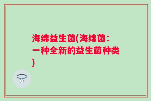 海绵益生菌(海绵菌:一种全新的益生菌种类) 海绵益生菌(海绵菌:一种全新的益生菌种类)