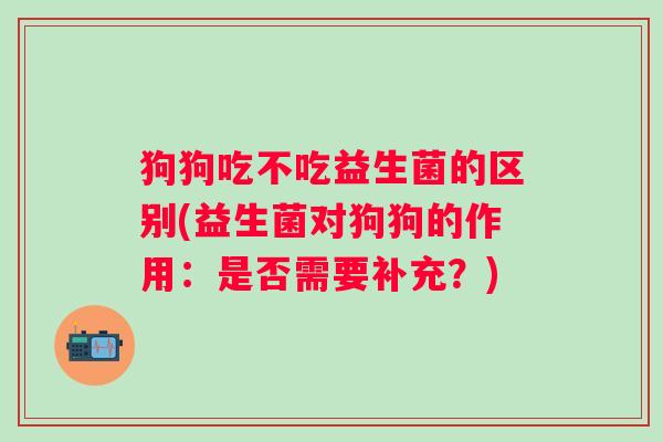 狗狗吃不吃益生菌的区别(益生菌对狗狗的作用:是否需要补充?) 狗狗吃不吃益生菌的区别(益生菌对狗狗的作用:是否需要补充?)