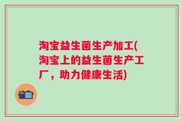 淘宝益生菌生产加工(淘宝上的益生菌生产工厂,助力健康生活) 淘宝益生菌生产加工(淘宝上的益生菌生产工厂,助力健康生活)