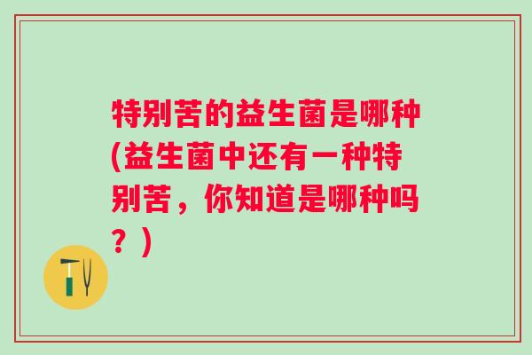 特别苦的益生菌是哪种(益生菌中还有一种特别苦，你知道是哪种吗？)