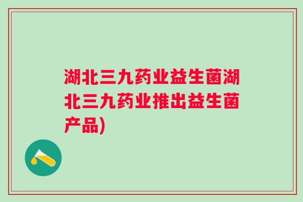 湖北三九药业益生菌湖北三九药业推出益生菌产品) 湖北三九药业益生菌湖北三九药业推出益生菌产品)
