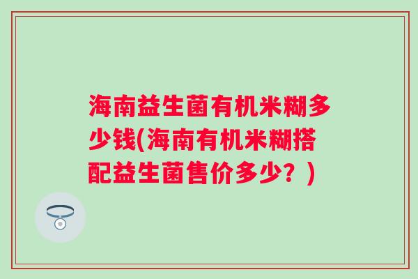 海南益生菌有机米糊多少钱(海南有机米糊搭配益生菌售价多少?) 海南益生菌有机米糊多少钱(海南有机米糊搭配益生菌售价多少?)