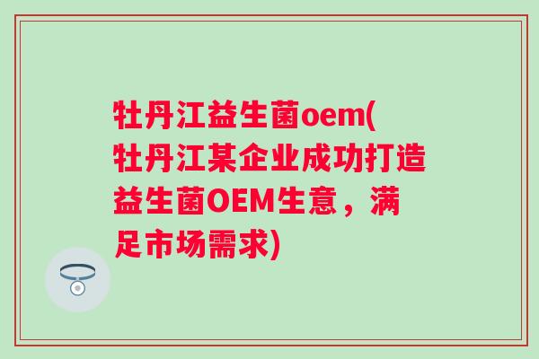 牡丹江益生菌oem(牡丹江某企业成功打造益生菌OEM生意，满足市场需求)