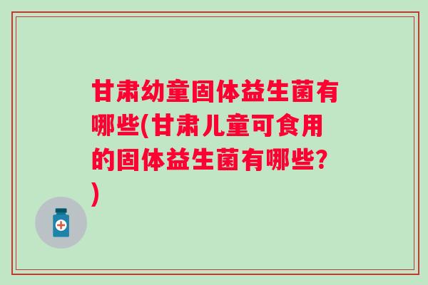 甘肃幼童固体益生菌有哪些(甘肃儿童可食用的固体益生菌有哪些？)
