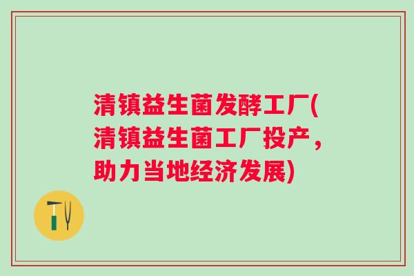 清镇益生菌发酵工厂(清镇益生菌工厂投产，助力当地经济发展)