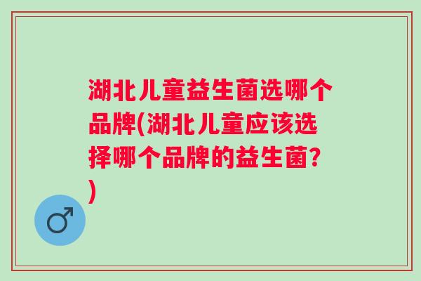 湖北儿童益生菌选哪个品牌(湖北儿童应该选择哪个品牌的益生菌？)