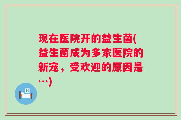 现在医院开的益生菌(益生菌成为多家医院的新宠,受欢迎的原因是…) 现在医院开的益生菌(益生菌成为多家医院的新宠,受欢迎的原因是…)