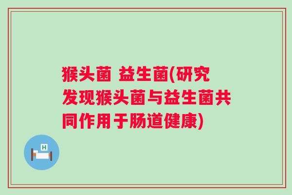 猴头菌 益生菌(研究发现猴头菌与益生菌共同作用于肠道健康)
