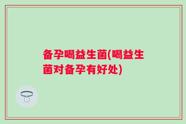 备孕喝益生菌(喝益生菌对备孕有好处)