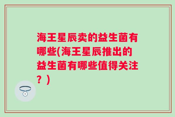 海王星辰卖的益生菌有哪些(海王星辰推出的益生菌有哪些值得关注?) 海王星辰卖的益生菌有哪些(海王星辰推出的益生菌有哪些值得关注?)