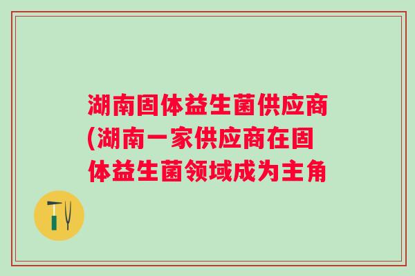 湖南固体益生菌供应商(湖南一家供应商在固体益生菌领域成为主角 湖南固体益生菌供应商(湖南一家供应商在固体益生菌领域成为主角