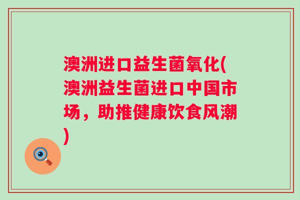 澳洲进口益生菌氧化(澳洲益生菌进口中国市场，助推健康饮食风潮)