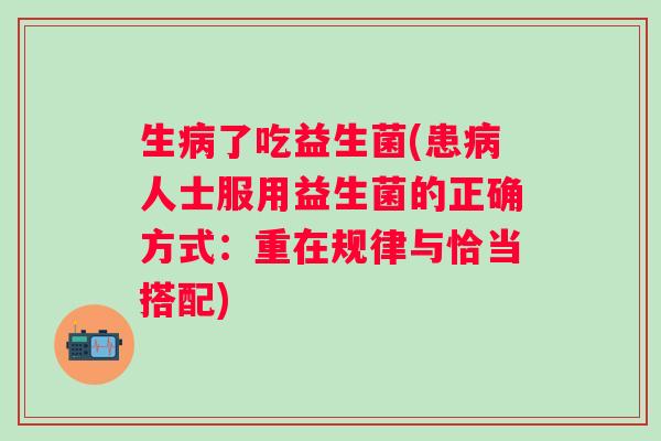 生了吃益生菌(患人士服用益生菌的正确方式:重在规律与恰当搭配) 生了吃益生菌(患人士服用益生菌的正确方式:重在规律与恰当搭配)