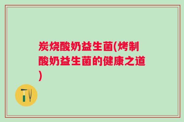 炭烧酸奶益生菌(烤制酸奶益生菌的健康之道)