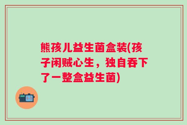 熊孩儿益生菌盒装(孩子闲贼心生，独自吞下了一整盒益生菌)
