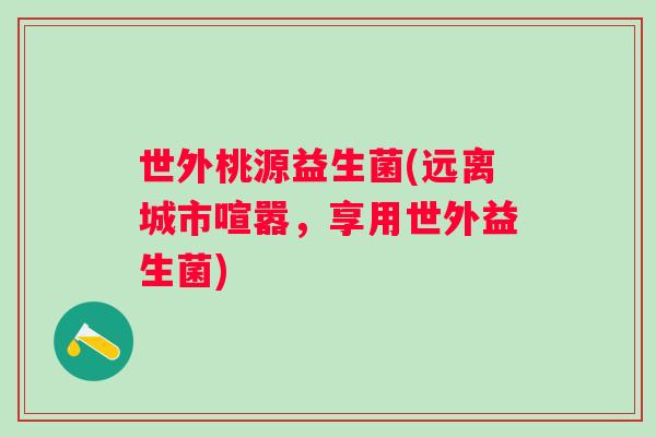 世外桃源益生菌(远离城市喧嚣，享用世外益生菌)