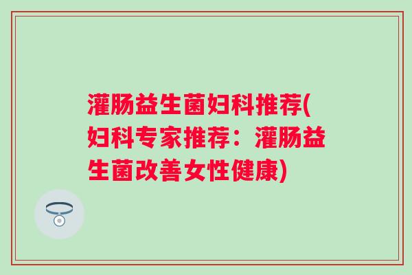 灌肠益生菌妇科推荐(妇科专家推荐：灌肠益生菌改善女性健康)