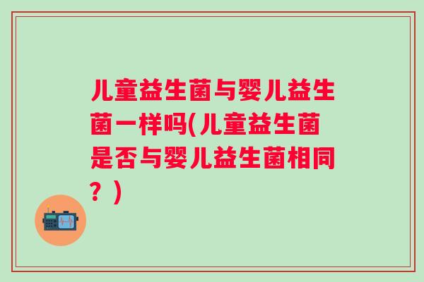儿童益生菌与婴儿益生菌一样吗(儿童益生菌是否与婴儿益生菌相同？)