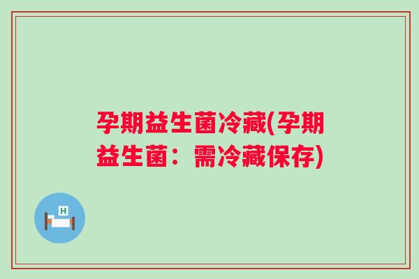 孕期益生菌冷藏(孕期益生菌：需冷藏保存)