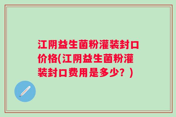 江阴益生菌粉灌装封口价格(江阴益生菌粉灌装封口费用是多少？)