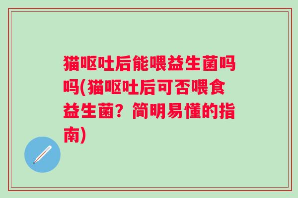 猫呕吐后能喂益生菌吗吗(猫呕吐后可否喂食益生菌？简明易懂的指南)