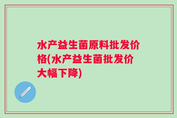 水产益生菌原料批发价格(水产益生菌批发价大幅下降)
