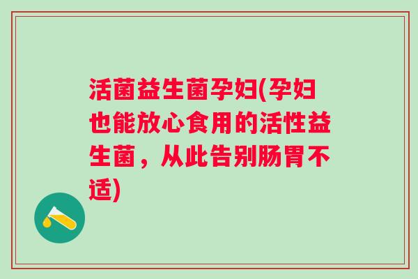 活菌益生菌孕妇(孕妇也能放心食用的活性益生菌，从此告别肠胃不适)