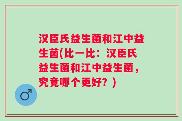 汉臣氏益生菌和江中益生菌(比一比：汉臣氏益生菌和江中益生菌，究竟哪个更好？)