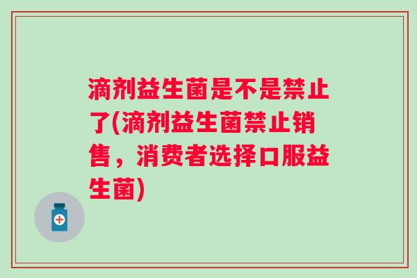 滴剂益生菌是不是禁止了(滴剂益生菌禁止销售，消费者选择口服益生菌)