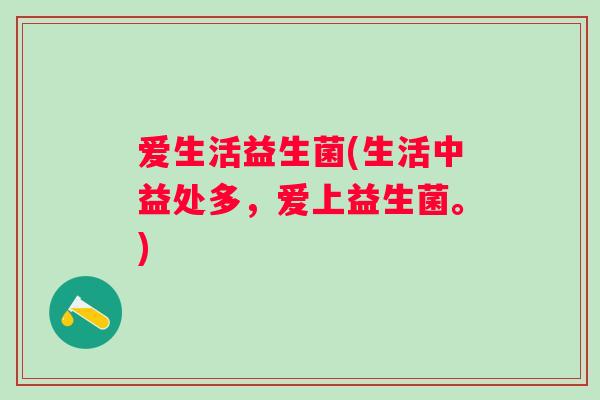 爱生活益生菌(生活中益处多，爱上益生菌。)