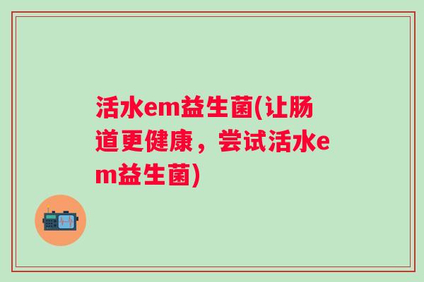 活水em益生菌(让肠道更健康,尝试活水em益生菌) 活水em益生菌(让肠道更健康,尝试活水em益生菌)