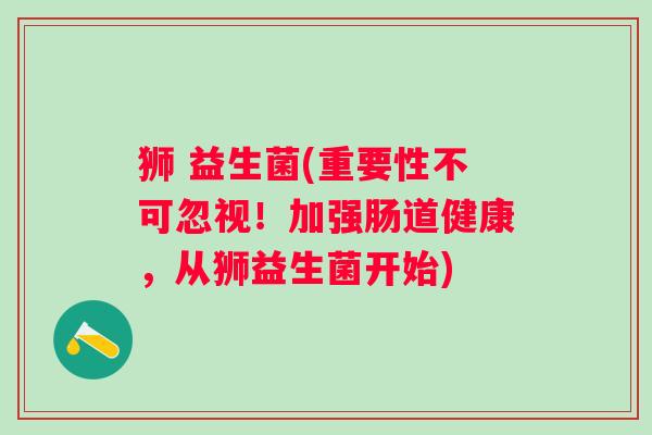狮 益生菌(重要性不可忽视!加强肠道健康,从狮益生菌开始) 狮 益生菌(重要性不可忽视!加强肠道健康,从狮益生菌开始)