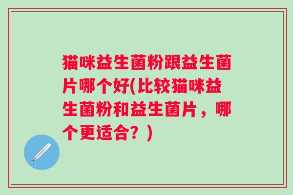 猫咪益生菌粉跟益生菌片哪个好(比较猫咪益生菌粉和益生菌片，哪个更适合？)