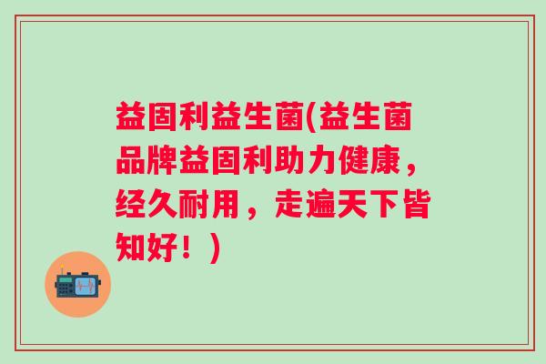 益固利益生菌(益生菌品牌益固利助力健康,经久耐用,走遍天下皆知好!) 益固利益生菌(益生菌品牌益固利助力健康,经久耐用,走遍天下皆知好!)