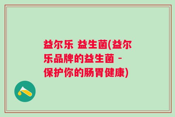 益尔乐 益生菌(益尔乐品牌的益生菌 - 保护你的肠胃健康)