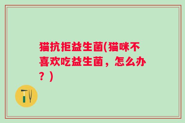 猫抗拒益生菌(猫咪不喜欢吃益生菌，怎么办？)