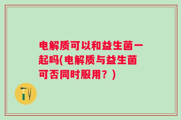 电解质可以和益生菌一起吗(电解质与益生菌可否同时服用？)